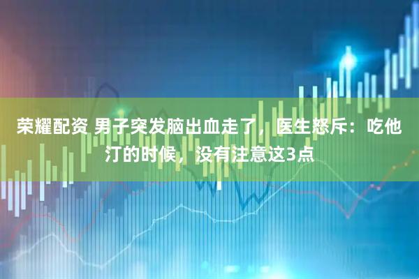 荣耀配资 男子突发脑出血走了，医生怒斥：吃他汀的时候，没有注意这3点