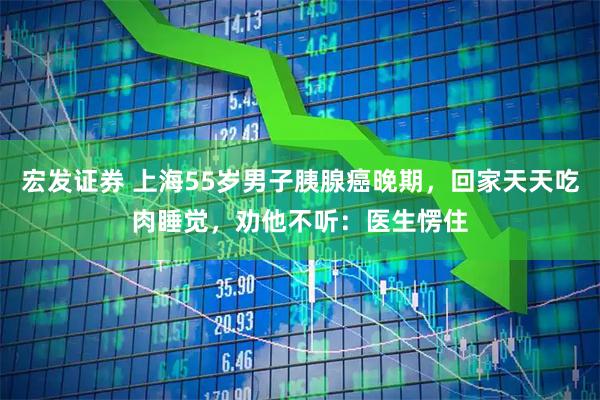 宏发证券 上海55岁男子胰腺癌晚期，回家天天吃肉睡觉，劝他不听：医生愣住