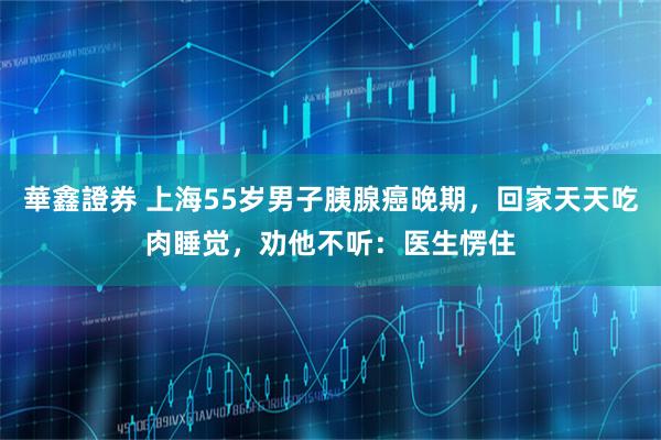 華鑫證券 上海55岁男子胰腺癌晚期，回家天天吃肉睡觉，劝他不听：医生愣住