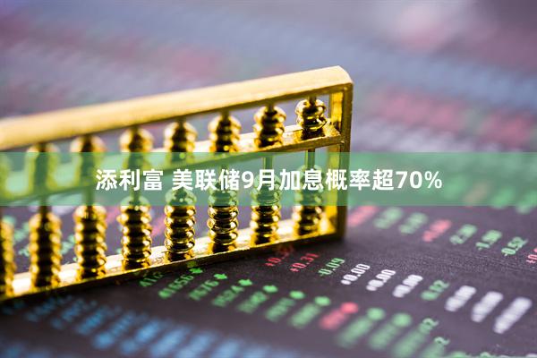 添利富 美联储9月加息概率超70%