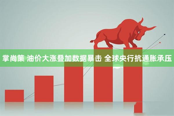 掌尚策 油价大涨叠加数据暴击 全球央行抗通胀承压