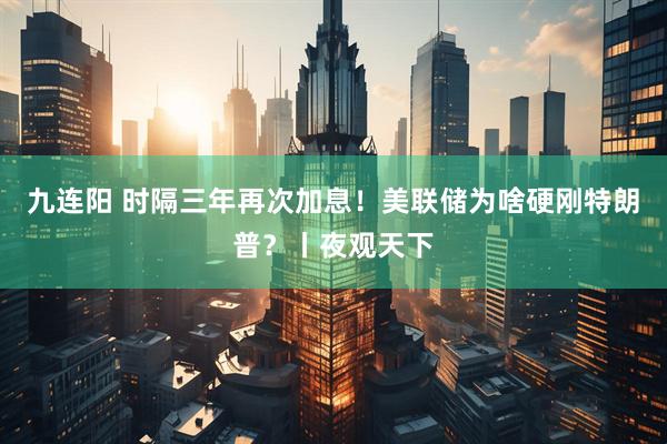 九连阳 时隔三年再次加息！美联储为啥硬刚特朗普？丨夜观天下