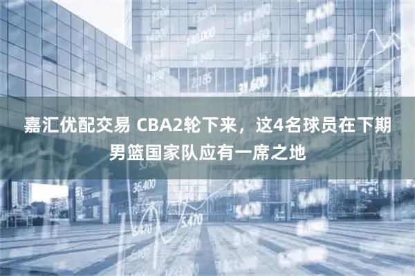 嘉汇优配交易 CBA2轮下来，这4名球员在下期男篮国家队应有一席之地