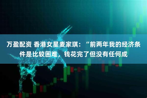 万盈配资 香港女星麦家琪：“前两年我的经济条件是比较困难，钱花完了但没有任何成