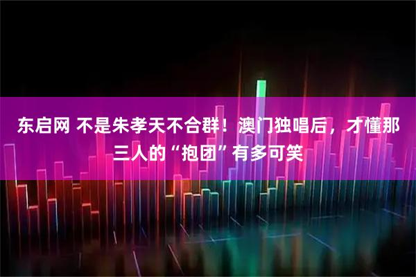 东启网 不是朱孝天不合群！澳门独唱后，才懂那三人的“抱团”有多可笑