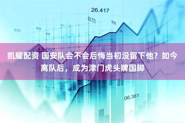 凯耀配资 国安队会不会后悔当初没留下他？如今离队后，成为津门虎头牌国脚