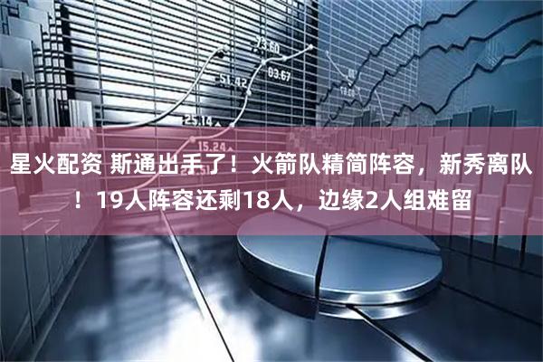 星火配资 斯通出手了！火箭队精简阵容，新秀离队！19人阵容还剩18人，边缘2人组难留