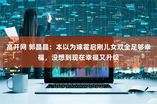 高开网 郭晶晶：本以为嫁霍启刚儿女双全足够幸福，没想到现在幸福又升级