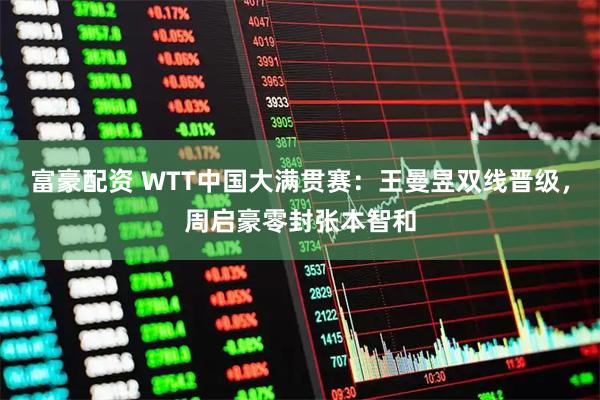 富豪配资 WTT中国大满贯赛：王曼昱双线晋级，周启豪零封张本智和