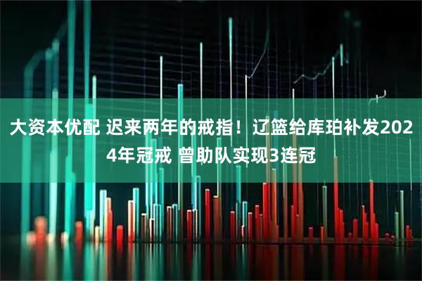 大资本优配 迟来两年的戒指!辽篮给库珀补发2024年冠戒 曾助队实现3连冠