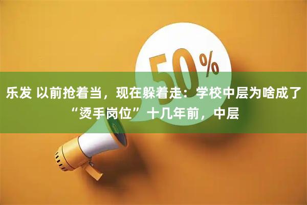 乐发 以前抢着当，现在躲着走：学校中层为啥成了“烫手岗位” 十几年前，中层