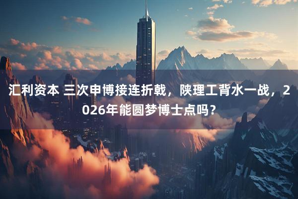 汇利资本 三次申博接连折戟，陕理工背水一战，2026年能圆梦博士点吗？