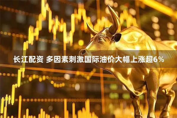 长江配资 多因素刺激国际油价大幅上涨超6%