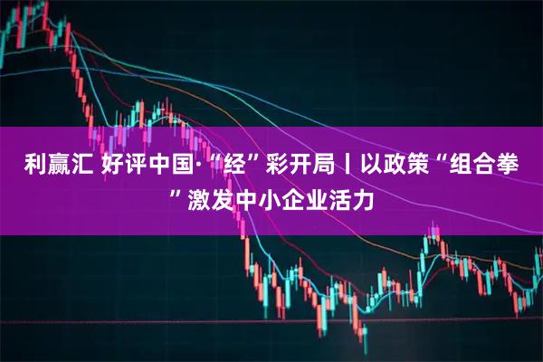 利赢汇 好评中国·“经”彩开局丨以政策“组合拳”激发中小企业活力