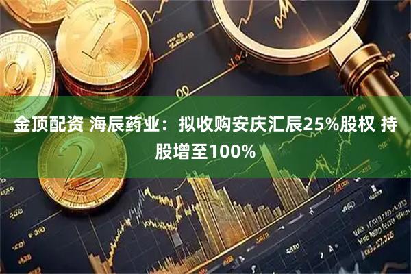 金顶配资 海辰药业：拟收购安庆汇辰25%股权 持股增至100%