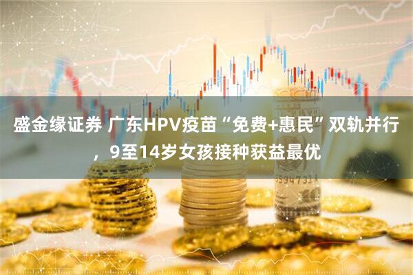 盛金缘证券 广东HPV疫苗“免费+惠民”双轨并行，9至14岁女孩接种获益最优