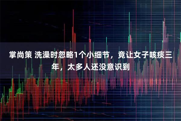 掌尚策 洗澡时忽略1个小细节，竟让女子咳痰三年，太多人还没意识到